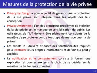 Privacy by Design a pour objectif de garantir que la protection
de la vie privée soit intégrée dans les objets dès leur
conception.
Privacy Awareness : L'un des principaux problèmes de violation
de la vie privée est le manque de sensibilisation du public. Les
utilisateurs de l'IoT doivent être pleinement conscients de la
manière de se protéger contre tout type de menace pour la vie
privée.
Les clients IoT doivent disposer des fonctionnalités requises
pour contrôler leurs propres informations et définir qui peut y
accéder.
La notification et le consentement consiste à fournir une
explication et donner aux gens le choix de se décider sur la
manière de traiter leurs données.
247
Mesures de la protection de la vie privée
 