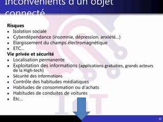 Risques
Isolation sociale
Cyberdépendance (insomnie, dépression, anxiété…)
Elargissement du champs électromagnétique
ETC…
Vie privée et sécurité
Localisation permanente
Exploitation des informations (applications gratuities, grands acteurs
de la High-tech)
Sécurité des informations
Contrôle des habitudes médiatiques
Habitudes de consommation ou d’achats
Habitudes de conduites de voitures
Etc…
30
Inconvénients d’un objet
connecté
 