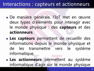 De manière générale, l’IoT met en œuvre
deux types d’éléments pour interagir avec
le monde physique : des capteurs et des
actionneurs.
Les capteurs permettent de recueillir des
informations depuis le monde physique et
de les transmettre vers le système
informatique.
Les actionneurs permettent au système
informatique d’agir sur le monde physique
39
Interactions : capteurs et actionneurs
 