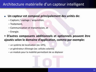 Un capteur est composé principalement des unités de:
– Capture / captage / acquisition,
– Traitement,
– Communication et transmission, et
– Energie.
• D’autres composants additionnels et optionnels peuvent être
ajoutés selon le domaine d’application, comme par exemple:
– un système de localisation (ex: GPS),
– un générateur d’énergie (ex: cellules solaires)
– un module pour la mobilité permettant de se déplacer
53
Architecture matérielle d’un capteur intelligent
 