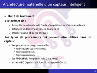  Unité de traitement
Elle permet de :
Recueillir des données de l’unité d’acquisition ou d’autres capteurs,
Effectuer un traitement sur ces données et
Décider quand et où les envoyer.
Les types de processeurs qui peuvent être utilisés dans un
capteur:
Les processeurs progrmammables
• les DSP (Digital Signal Processors),
• les microcontrôleurs,
• les microprocesseurs,
les FPGA (Field Programmable Gate Array)
et les ASIC (Application Specific Integrated Circuit).
Architecture matérielle d’un capteur intelligent
58
 