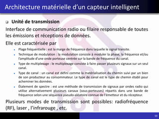  Unité de transmission
Interface de communication radio ou filaire responsable de toutes
les émissions et réceptions de données.
Elle est caractérisée par
Plage fréquentielle : est la marge de fréquence dans laquelle le signal transite.
Technique de modulation : la modulation consiste à moduler la phase, la fréquence et/ou
l’amplitude d’une onde porteuse centrée sur la bande de fréquence du canal.
Type de multiplexage : le multiplexage consiste à faire passer plusieurs signaux sur un seul
canal.
Type de canal : un canal est défini comme la matérialisation du chemin suivi par un bien
de son producteur au consommateur. Le type de canal est le type de chemin établi pour
acheminer les données.
Étalement de spectre : est une méthode de transmission de signaux par ondes radio qui
utilise alternativement plusieurs canaux (sous-porteuses) répartis dans une bande de
fréquence selon une séquence pseudo-aléatoire connue de l'émetteur et du récepteur.
Plusieurs modes de transmission sont possibles: radiofréquence
(RF), laser , l’infrarouge , etc.
Architecture matérielle d’un capteur intelligent
59
 