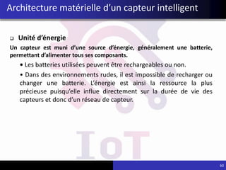 Architecture matérielle d’un capteur intelligent
 Unité d’énergie
Un capteur est muni d’une source d’énergie, généralement une batterie,
permettant d’alimenter tous ses composants.
• Les batteries utilisées peuvent être rechargeables ou non.
• Dans des environnements rudes, il est impossible de recharger ou
changer une batterie. L’énergie est ainsi la ressource la plus
précieuse puisqu’elle influe directement sur la durée de vie des
capteurs et donc d’un réseau de capteur.
60
 