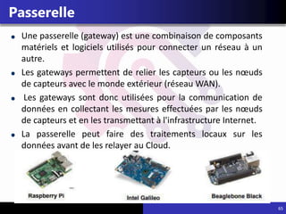 65
Passerelle
Une passerelle (gateway) est une combinaison de composants
matériels et logiciels utilisés pour connecter un réseau à un
autre.
Les gateways permettent de relier les capteurs ou les nœuds
de capteurs avec le monde extérieur (réseau WAN).
Les gateways sont donc utilisées pour la communication de
données en collectant les mesures effectuées par les nœuds
de capteurs et en les transmettant à l'infrastructure Internet.
La passerelle peut faire des traitements locaux sur les
données avant de les relayer au Cloud.
 