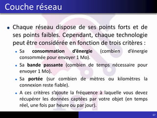 Chaque réseau dispose de ses points forts et de
ses points faibles. Cependant, chaque technologie
peut être considérée en fonction de trois critères :
Sa consommation d’énergie (combien d’énergie
consommée pour envoyer 1 Mo).
Sa bande passante (combien de temps nécessaire pour
envoyer 1 Mo).
Sa portée (sur combien de mètres ou kilomètres la
connexion reste fiable).
A ces critères s’ajoute la fréquence à laquelle vous devez
récupérer les données captées par votre objet (en temps
réel, une fois par heure ou par jour).
67
Couche réseau
 