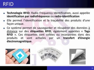 Technologie RFID: Radio Frequency Identification, aussi appelée
identification par radiofréquence ou radio-identification
Elle permet l’identification et la traçabilité des produits d’une
façon unique.
Ce système permet de sauvegarder et récupérer des données à
distance sur des étiquettes RFID, également appelées « Tags
RFID ». Ces étiquettes sont collées ou incorporées dans des
produits et sont activées par un transfert d’énergie
électromagnétique.
RFID
76
 