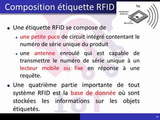 Une étiquette RFID se compose de
une petite puce de circuit intégré contentant le
numéro de série unique du produit
une antenne enroulé qui est capable de
transmettre le numéro de série unique à un
lecteur mobile ou fixe en réponse à une
requête.
Une quatrième partie importante de tout
système RFID est la base de donnée où sont
stockées les informations sur les objets
étiquetés.
79
Composition étiquette RFID
 