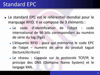 Le standard EPC est le référentiel mondial pour le
marquage RFID. Il se compose de 3 éléments :
Le code d’identification de l’objet : code
international de 96 bits correspondant au numéro
de série du tag (figé)
L’étiquette RFID : puce qui mémorise le code EPC
de l’objet – numéro de série du produit tagué
(lecture/écriture)
Le réseau : s’appuie sur le protocole TCP/IP, le
principe des DNS (Domaine Name System) et le
langage XML.
81
Standard EPC
 