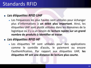 Les étiquettes RFID UHF
Les fréquences les plus hautes sont utilisées pour échanger
plus d’informations à un débit plus important. Ainsi, les
étiquettes UHF sont plutôt utilisées dans les domaines de la
logistique où il y a un besoin de lecture rapide sur un grand
nombre de produits à identifier et tracer.
Les étiquettes RFID HF
Les étiquettes HF sont utilisées pour des applications
comme le contrôle d’accès, le paiement ou encore
l’authentification. Par rapport aux étiquettes UHF, les
étiquettes HF ont une distance de lecture plus courte.
83
Standards RFID
 