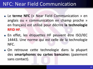 Le terme NFC (« Near Field Communication » en
anglais ou « communication en champ proche »
en français) est utilisé pour décrire la technologie
RFID HF.
En effet, les étiquettes HF peuvent être ISO/IEC
14443. Une norme qui est celle de la technologie
NFC.
On retrouve cette technologie dans la plupart
des smartphones ou cartes bancaires (paiement
sans contact).
85
NFC: Near Field Communication
 