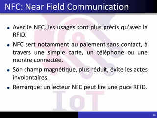 Avec le NFC, les usages sont plus précis qu'avec la
RFID.
NFC sert notamment au paiement sans contact, à
travers une simple carte, un téléphone ou une
montre connectée.
Son champ magnétique, plus réduit, évite les actes
involontaires.
Remarque: un lecteur NFC peut lire une puce RFID.
86
NFC: Near Field Communication
 