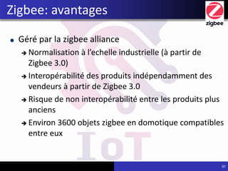 Géré par la zigbee alliance
 Normalisation à l’echelle industrielle (à partir de
Zigbee 3.0)
 Interopérabilité des produits indépendamment des
vendeurs à partir de Zigbee 3.0
 Risque de non interopérabilité entre les produits plus
anciens
 Environ 3600 objets zigbee en domotique compatibles
entre eux
97
Zigbee: avantages
 