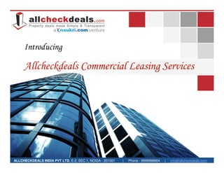 Introducing

     Allcheckdeals Commercial Leasing Services




ALLCHECKDEALS INDIA PVT LTD, E-2, SEC 1, NOIDA - 201301   |   Phone - 9999998664   |   info@allcheckdeals.com
 