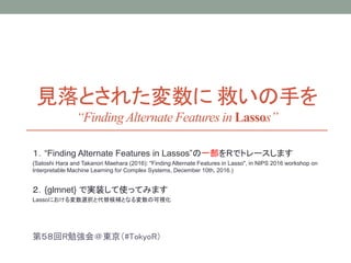 見落とされた変数に 救いの手を
“FindingAlternate Features in Lassos”
１．“Finding Alternate Features in Lassos”の一部をRでトレースします
(Satoshi Hara and Takanori Maehara (2016): "Finding Alternate Features in Lasso", in NIPS 2016 workshop on
Interpretable Machine Learning for Complex Systems, December 10th, 2016.)
２．{glmnet} で実装して使ってみます
Lassoにおける変数選択と代替候補となる変数の可視化
第５８回R勉強会＠東京（#TokyoR）
 