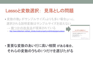 Lassoと変数選択： 見落としの問題
• 変数の数p がサンプルサイズnよりも多い場合(p>n)、
選択される説明変数はサンプルサイズを超えない
→ 幾つかの改良法が提案されている
• http://www.slideshare.net/kato_kohaku/oracle-property-andhdmpkgrigorouslasso
• 重要な変数のあいだに高い相関 がある場合、
それらの変数のうちの1つだけを選びたがる
 
