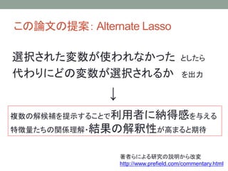 この論文の提案： Alternate Lasso
選択された変数が使われなかった としたら
代わりにどの変数が選択されるか を出力
↓
複数の解候補を提示することで利用者に納得感を与える
特徴量たちの関係理解・結果の解釈性が高まると期待
著者らによる研究の説明から改変
http://www.prefield.com/commentary.html
 