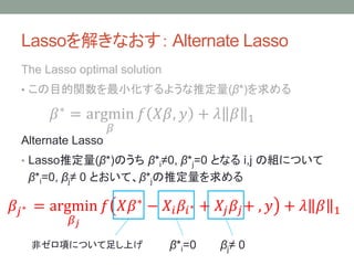 Lassoを解きなおす： Alternate Lasso
The Lasso optimal solution
• この目的関数を最小化するような推定量(β*)を求める
𝛽∗
= argmin
𝛽
𝑓 𝑋𝛽, 𝑦 + 𝜆 𝛽 1
Alternate Lasso
• Lasso推定量(β*)のうち β*i≠0, β*j=0 となる i,j の組について
β*i=0, βj≠ 0 とおいて、β*jの推定量を求める
𝛽𝑗∗ = argmin
𝛽 𝑗
𝑓 𝑋𝛽∗
− 𝑋𝑖 𝛽𝑖∗ + 𝑋𝑗 𝛽𝑗+ , 𝑦 + 𝜆 𝛽 1
非ゼロ項について足し上げ β*i=0 βj≠ 0
 