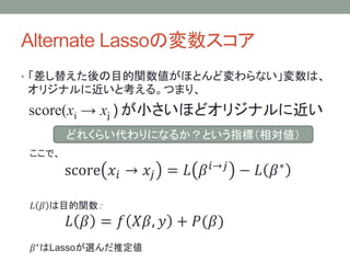 Alternate Lassoの変数スコア
• 「差し替えた後の目的関数値がほとんど変わらない」変数は、
オリジナルに近いと考える。つまり、
score(xi → xｊ ) が小さいほどオリジナルに近い
ここで、
score 𝑥𝑖 → 𝑥𝑗 = 𝐿 𝛽 𝑖→𝑗
− 𝐿 𝛽∗
𝐿 𝛽 は目的関数：
𝐿 𝛽 = 𝑓 𝑋𝛽, 𝑦 + 𝑃(𝛽)
𝛽∗はLassoが選んだ推定値
どれくらい代わりになるか？という指標（相対値）
 