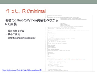 作った： Rでminimal
• 線形回帰モデル
• 最小二乗法
• soft-thresholding operator
https://github.com/katokohaku/AlternateLassoR
著者のgithubのPython実装をみながら
Rで実装
 