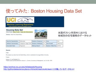 使ってみた： Boston Housing Data Set
https://archive.ics.uci.edu/ml/datasets/Housing
http://pythondatascience.plavox.info/scikit-learn/scikit-learn に付属しているデータセット/
米国ボストン市郊外における
地域別の住宅価格のデータセット
 
