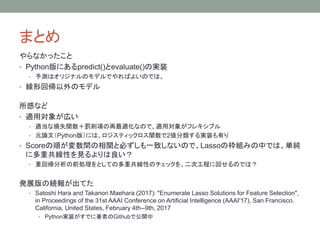 まとめ
やらなかったこと
• Python版にあるpredict()とevaluate()の実装
• 予測はオリジナルのモデルでやればよいのでは。
• 線形回帰以外のモデル
所感など
• 適用対象が広い
• 適当な損失関数＋罰則項の再最適化なので、適用対象がフレキシブル
• 元論文（Python版）には、ロジスティックロス関数で2値分類する実装も有り
• Scoreの順が変数間の相関と必ずしも一致しないので、Lassoの枠組みの中では、単純
に多重共線性を見るよりは良い？
• 重回帰分析の前処理をとしての多重共線性のチェックを、二次工程に回せるのでは？
発展版の続報が出てた
• Satoshi Hara and Takanori Maehara (2017): "Enumerate Lasso Solutions for Feature Selection",
in Proceedings of the 31st AAAI Conference on Artificial Intelligence (AAAI'17), San Francisco.
California, United States, February 4th--9th, 2017
• Python実装がすでに著者のGithubで公開中
 