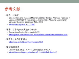 参考文献
• 紹介した論文
• Satoshi Hara and Takanori Maehara (2016): "Finding Alternate Features in
Lasso", in NIPS 2016 workshop on Interpretable Machine Learning for
Complex Systems, December 10th, 2016.
• https://arxiv.org/abs/1611.05940
• 著者によるPython実装＠Github：
• Binary classificationあり、predict()あり。
• https://github.com/sato9hara/LassoVariants/tree/master/AlternateLasso
• 著者らによる研究紹介
• http://www.prefield.com/commentary.html
• 実装時の参考
• Lassoの理論と実装 -スパースな解の推定アルゴリズム-
• http://qiita.com/hogefugabar/items/71916560f7efc6eededf
 