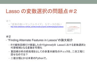 Lasso の変数選択の問題点＃２
＃１
• 「変数の数>>サンプルサイズ」 なデータの扱い
• http://www.slideshare.net/kato_kohaku/oracle-property-andhdmpkgrigorouslasso
＃２
• “Finding Alternate Features in Lassos”の論文紹介
• Rで線形回帰だけ実装したので{glmnet}の Lassoにおける変数選択と
代替候補となる変数を可視化
• 重回帰分析の前処理をとしての多重共線性のチェックを、二次工程に
回せるのでは？
• 二値分類とかは本家のPythonで。
 