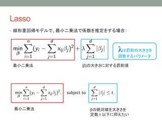 Lasso
• 線形重回帰モデルで、最小二乗法で係数を推定をする場合：
|β|の大きさに対する罰則項最小二乗法
λは罰則の大きさを
調整するパラメータ
βの絶対値を大きさを
定数 ｔ 以下に抑えたい
最小二乗法
 