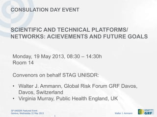 GP UNISDR Featured Event
Geneva, Wednesday 22 May 2013 Walter J. Ammann
1
CONSULATION DAY EVENT
SCIENTIFIC AND TECHNICAL PLATFORMS/
NETWORKS: ACIEVEMENTS AND FUTURE GOALS
Monday, 19 May 2013, 08:30 – 14:30h
Room 14
Convenors on behalf STAG UNISDR:
• Walter J. Ammann, Global Risk Forum GRF Davos,
Davos, Switzerland
• Virginia Murray, Public Health England, UK
 