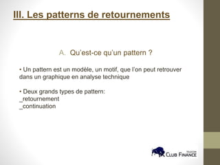 III. Les patterns de retournements
A. Qu’est-ce qu’un pattern ?
• Un pattern est un modèle, un motif, que l’on peut retrouver
dans un graphique en analyse technique
• Deux grands types de pattern:
_retournement
_continuation
 