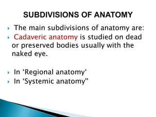  The main subdivisions of anatomy are:
 Cadaveric anatomy is studied on dead
or preserved bodies usually with the
naked eye.
 In ‘Regional anatomy‘
 In ‘Systemic anatomy''
 