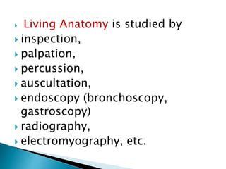  Living Anatomy is studied by
 inspection,
 palpation,
 percussion,
 auscultation,
 endoscopy (bronchoscopy,
gastroscopy)
 radiography,
 electromyography, etc.
 