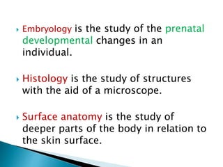  Embryology is the study of the prenatal
developmental changes in an
individual.
 Histology is the study of structures
with the aid of a microscope.
 Surface anatomy is the study of
deeper parts of the body in relation to
the skin surface.
 