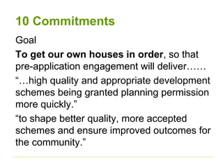 10 Commitments 
Goal 
To get our own houses in order, so that 
pre-application engagement will deliver…… 
“…high quality and appropriate development 
schemes being granted planning permission 
more quickly.” 
“to shape better quality, more accepted 
schemes and ensure improved outcomes for 
the community.” 
 