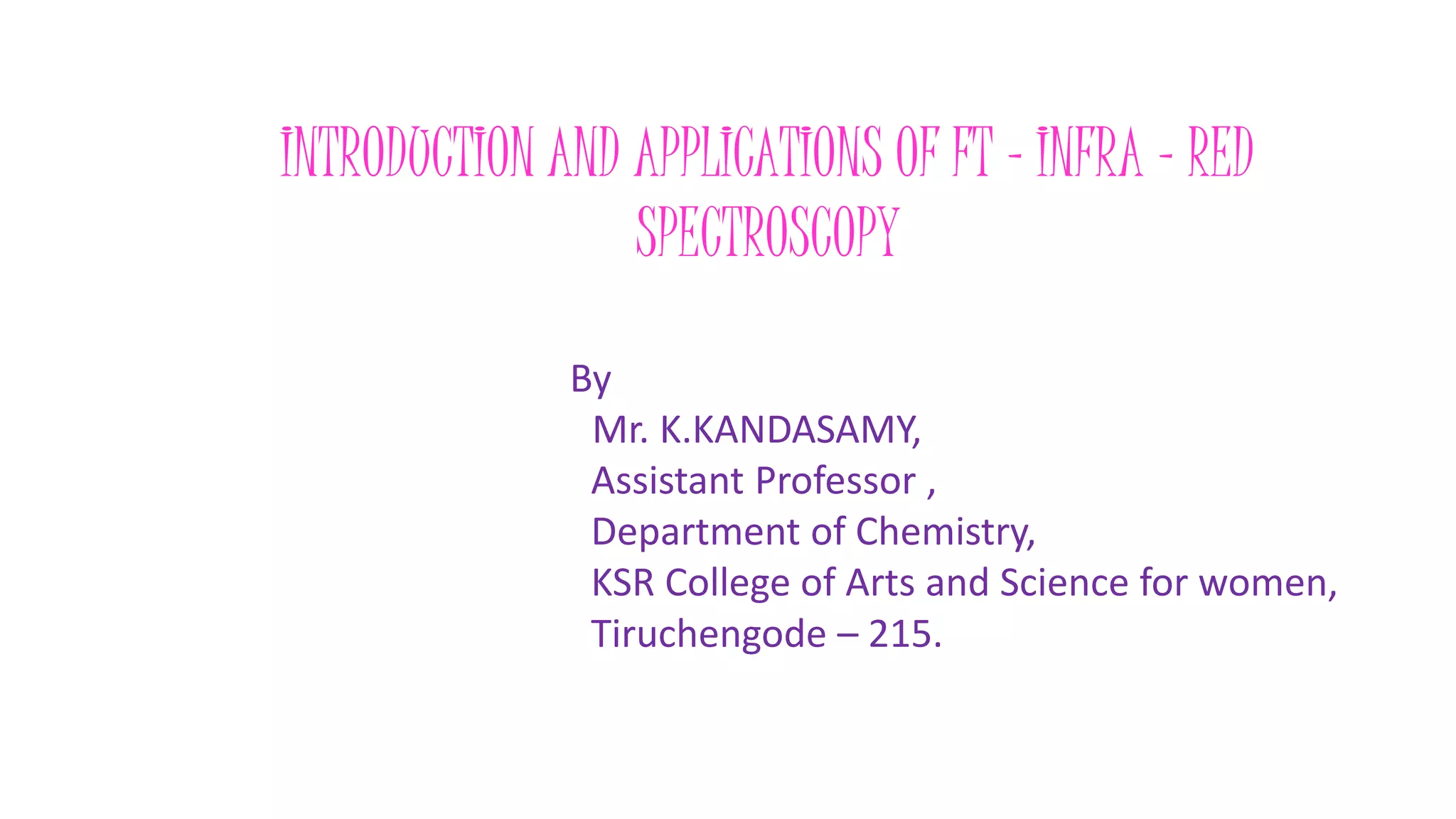 INTRODUCTION AND APPLICATIONS OF FT - INFRA – RED
SPECTROSCOPY
By
Mr. K.KANDASAMY,
Assistant Professor ,
Department of Chemistry,
KSR College of Arts and Science for women,
Tiruchengode – 215.
 