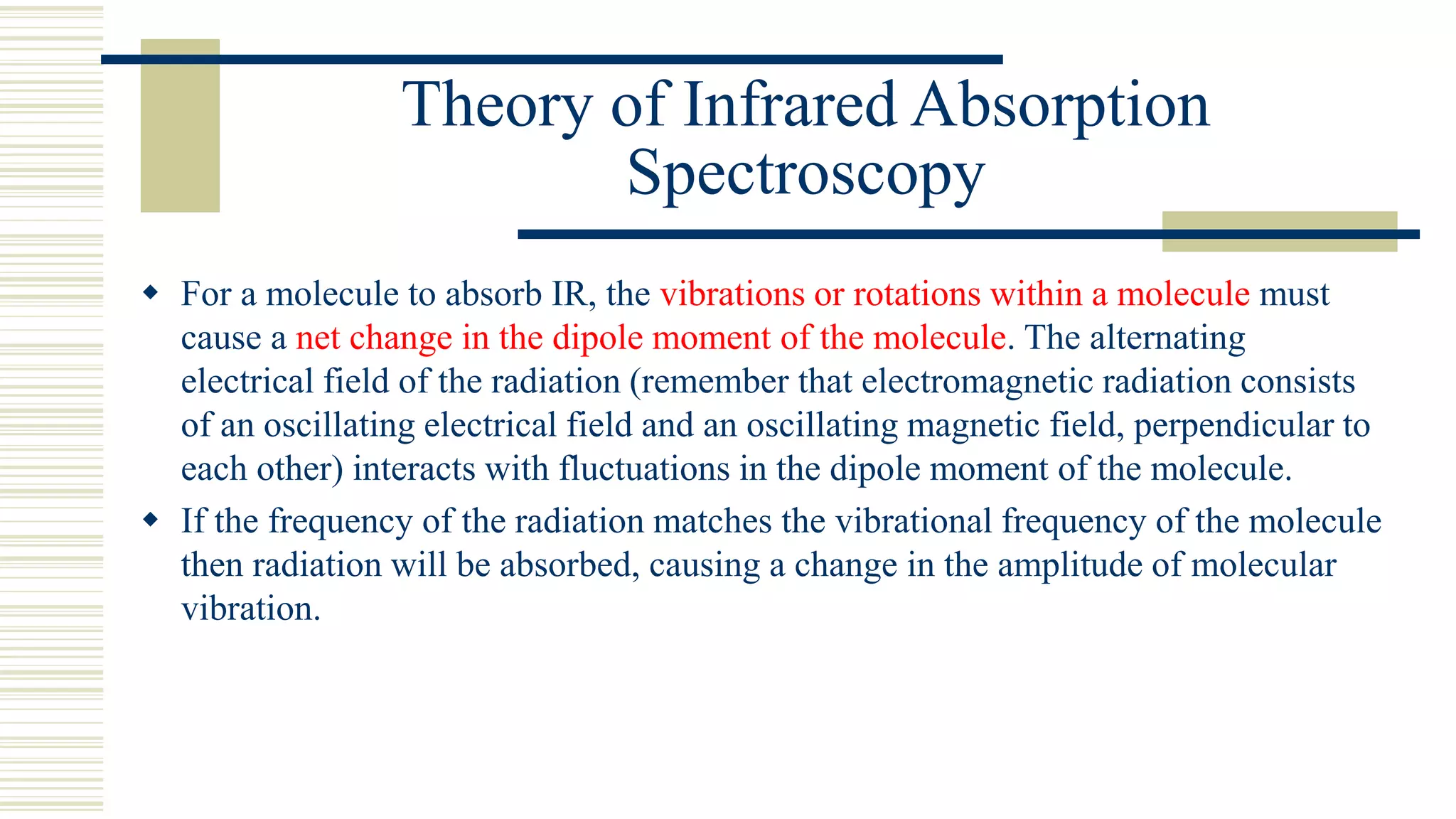 Theory of Infrared Absorption
Spectroscopy
 For a molecule to absorb IR, the vibrations or rotations within a molecule must
cause a net change in the dipole moment of the molecule. The alternating
electrical field of the radiation (remember that electromagnetic radiation consists
of an oscillating electrical field and an oscillating magnetic field, perpendicular to
each other) interacts with fluctuations in the dipole moment of the molecule.
 If the frequency of the radiation matches the vibrational frequency of the molecule
then radiation will be absorbed, causing a change in the amplitude of molecular
vibration.
 