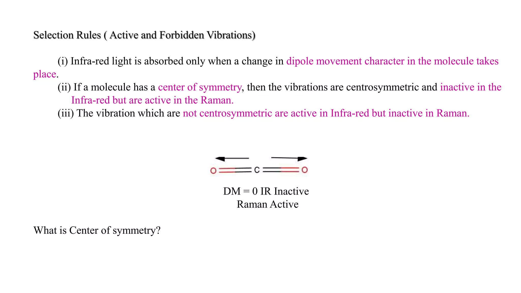 Selection Rules ( Active and Forbidden Vibrations)
(i) Infra-red light is absorbed only when a change in dipole movement character in the molecule takes
place.
(ii) If a molecule has a center of symmetry, then the vibrations are centrosymmetric and inactive in the
Infra-red but are active in the Raman.
(iii) The vibration which are not centrosymmetric are active in Infra-red but inactive in Raman.
DM = 0 IR Inactive
Raman Active
What is Center of symmetry?
 