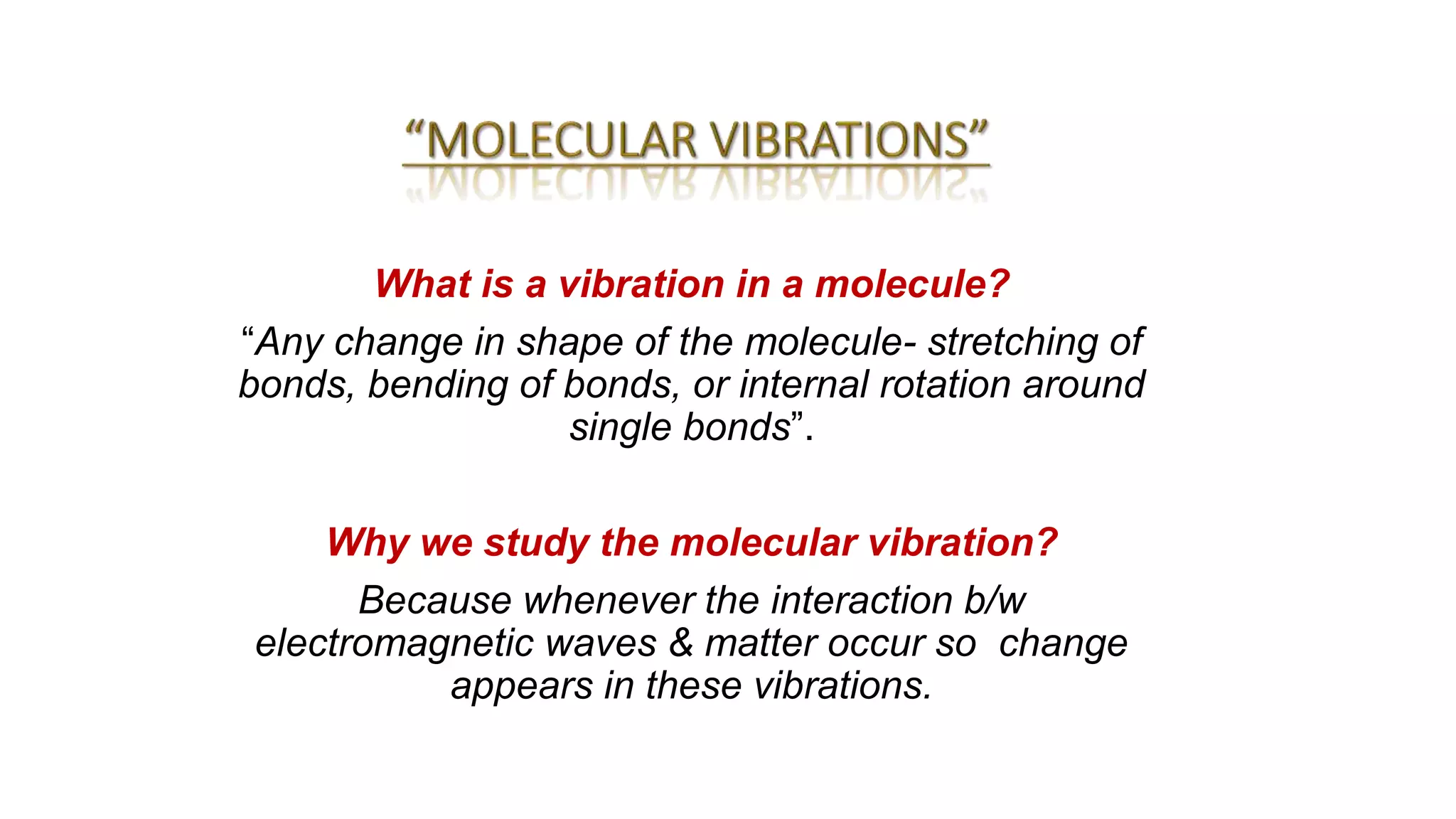 What is a vibration in a molecule?
“Any change in shape of the molecule- stretching of
bonds, bending of bonds, or internal rotation around
single bonds”.
Why we study the molecular vibration?
Because whenever the interaction b/w
electromagnetic waves & matter occur so change
appears in these vibrations.
 
