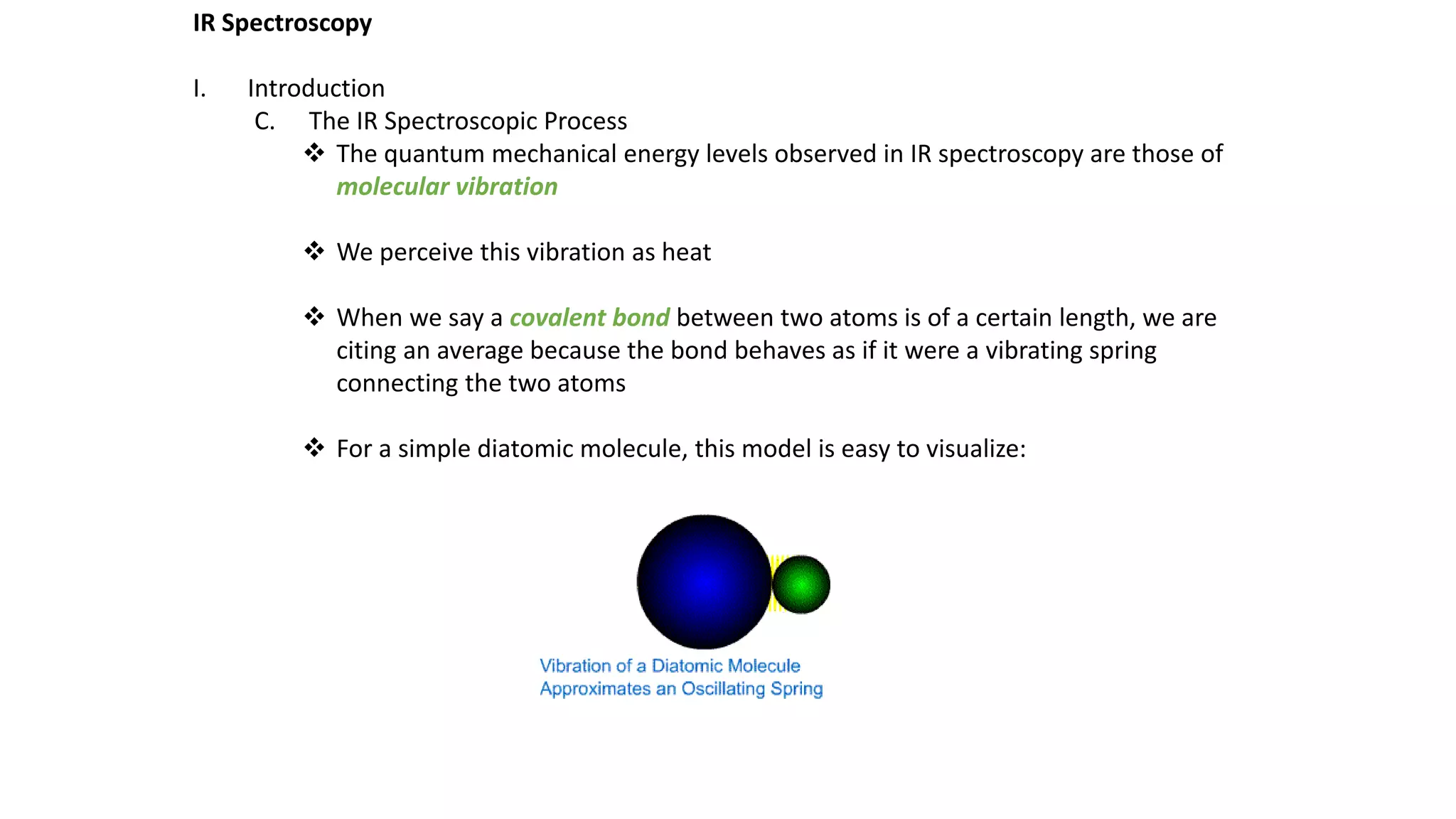 IR Spectroscopy
I. Introduction
C. The IR Spectroscopic Process
 The quantum mechanical energy levels observed in IR spectroscopy are those of
molecular vibration
 We perceive this vibration as heat
 When we say a covalent bond between two atoms is of a certain length, we are
citing an average because the bond behaves as if it were a vibrating spring
connecting the two atoms
 For a simple diatomic molecule, this model is easy to visualize:
 