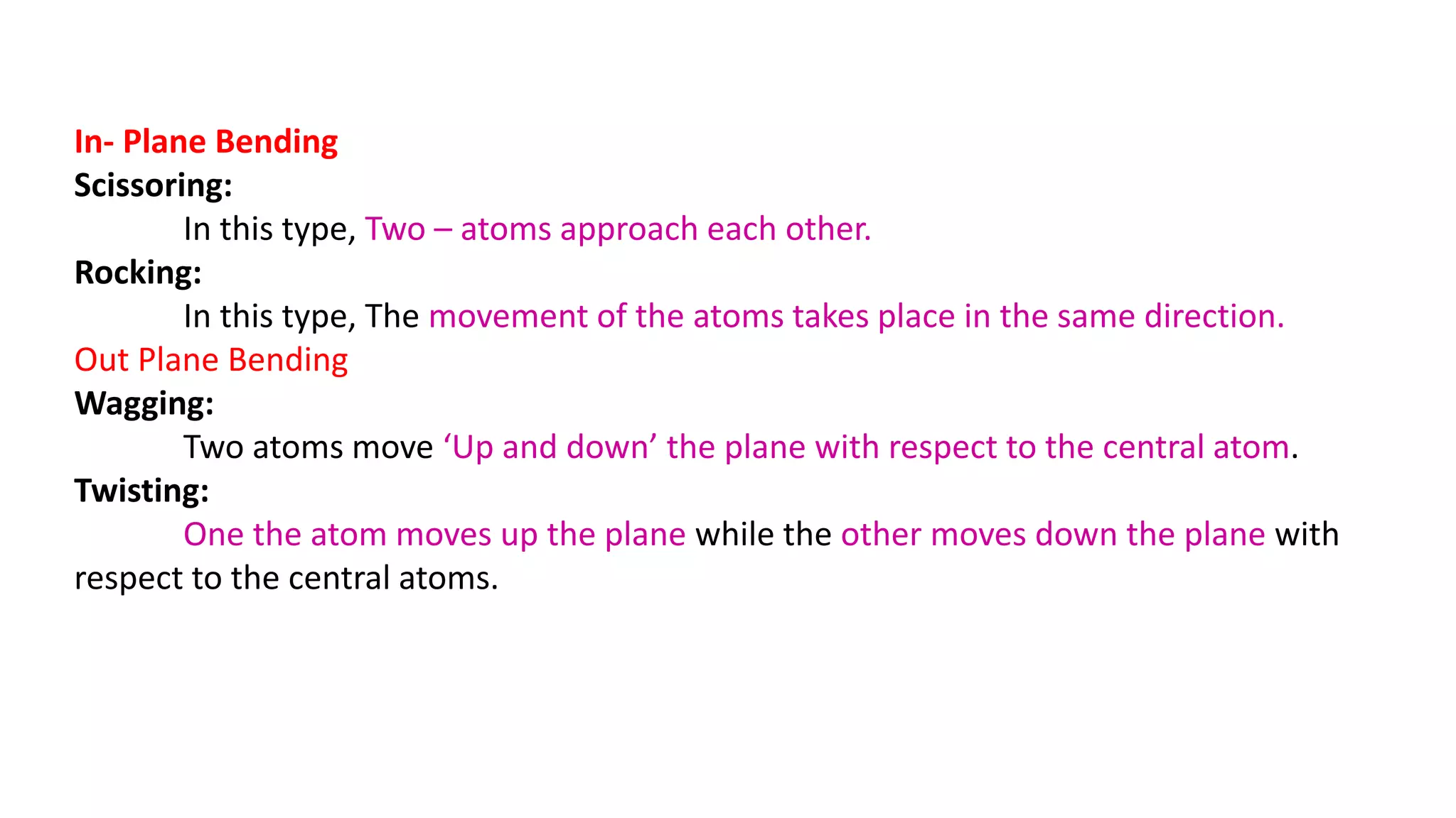 In- Plane Bending
Scissoring:
In this type, Two – atoms approach each other.
Rocking:
In this type, The movement of the atoms takes place in the same direction.
Out Plane Bending
Wagging:
Two atoms move ‘Up and down’ the plane with respect to the central atom.
Twisting:
One the atom moves up the plane while the other moves down the plane with
respect to the central atoms.
 
