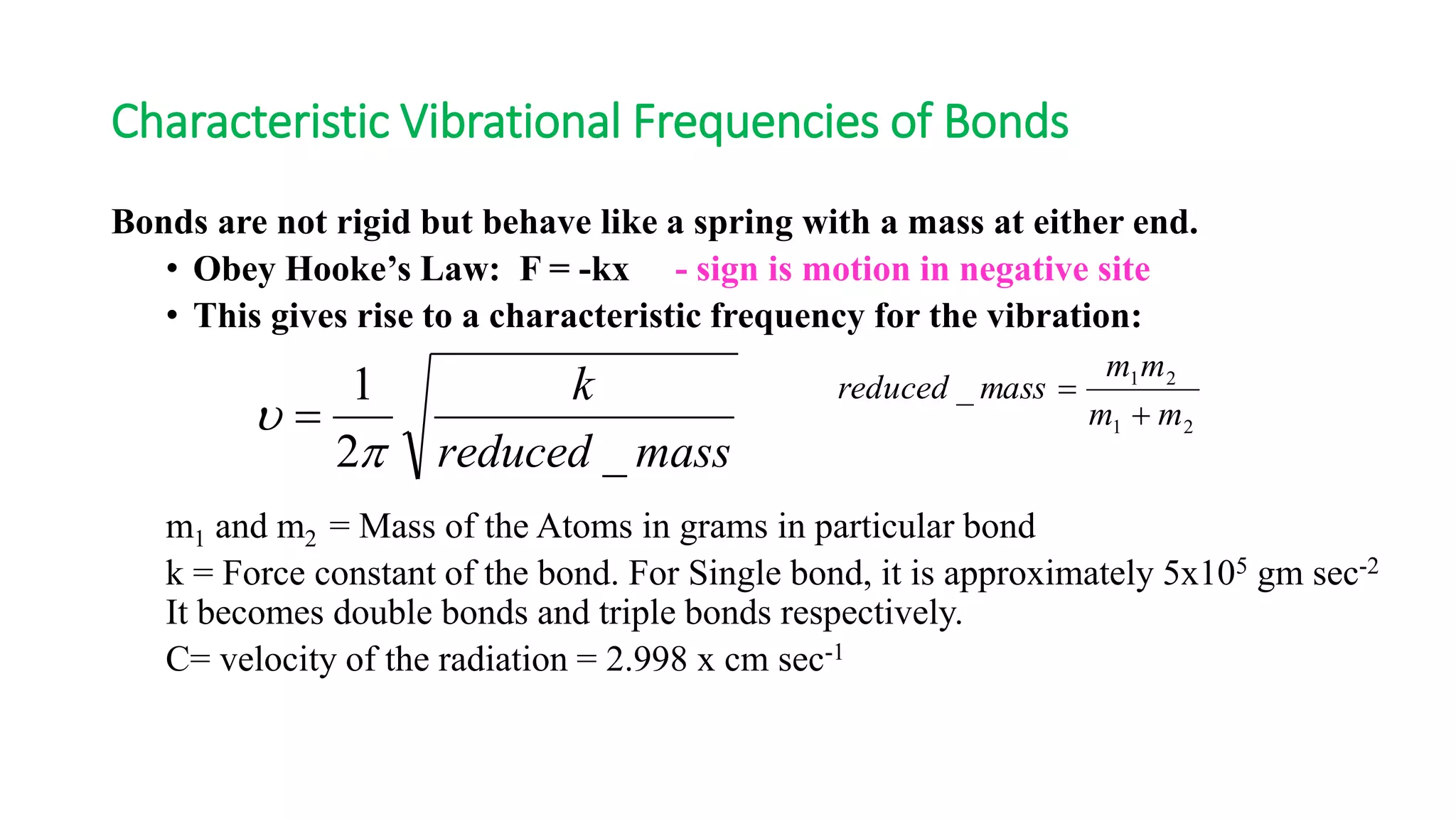 Characteristic Vibrational Frequencies of Bonds
Bonds are not rigid but behave like a spring with a mass at either end.
• Obey Hooke’s Law: F = -kx - sign is motion in negative site
• This gives rise to a characteristic frequency for the vibration:
m1 and m2 = Mass of the Atoms in grams in particular bond
k = Force constant of the bond. For Single bond, it is approximately 5x105 gm sec-2
It becomes double bonds and triple bonds respectively.
C= velocity of the radiation = 2.998 x cm sec-1
massreduced
k
_2
1
p
  21
21
_
mm
mm
massreduced


 