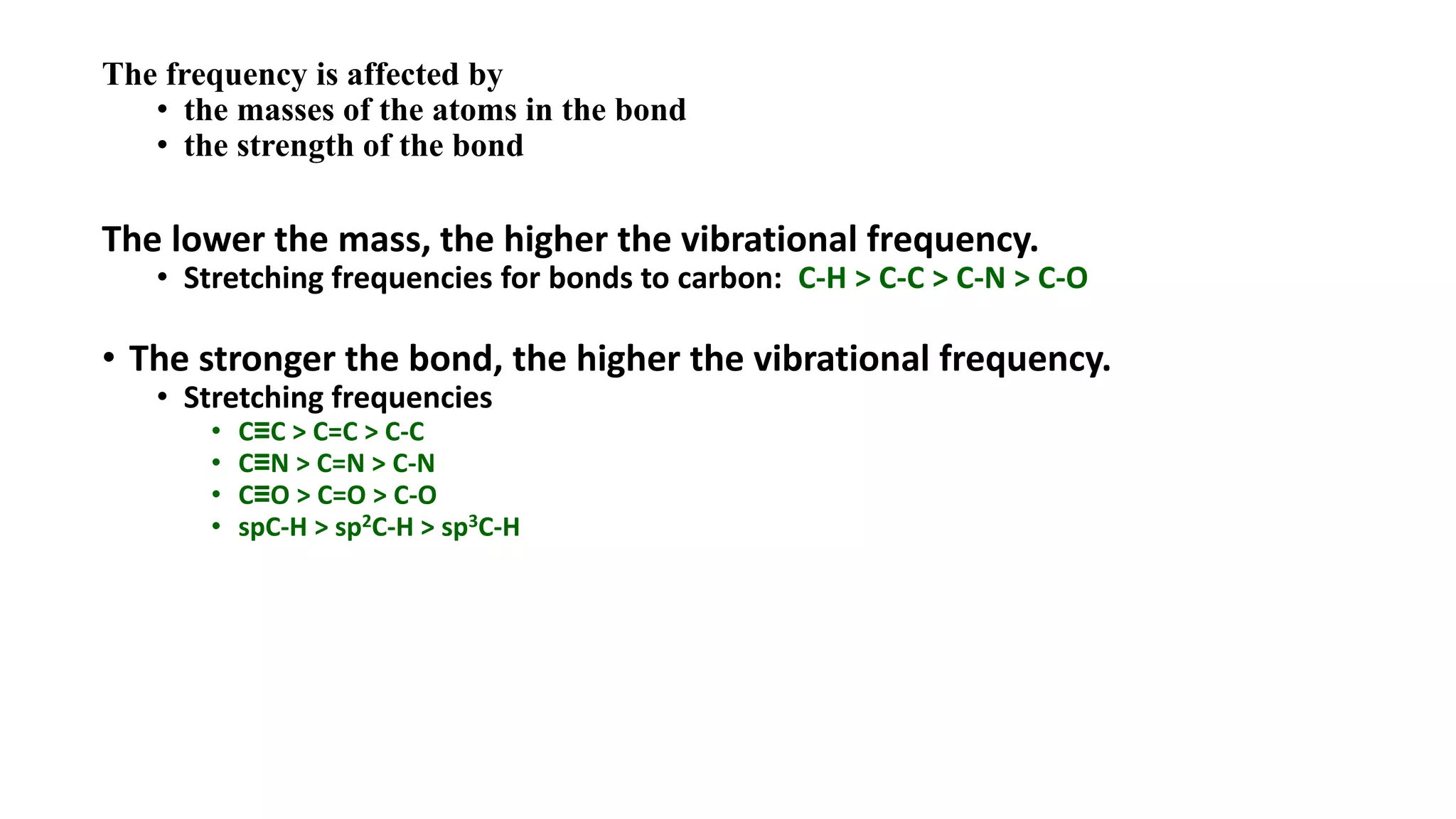 The frequency is affected by
• the masses of the atoms in the bond
• the strength of the bond
The lower the mass, the higher the vibrational frequency.
• Stretching frequencies for bonds to carbon: C-H > C-C > C-N > C-O
• The stronger the bond, the higher the vibrational frequency.
• Stretching frequencies
• C≡C > C=C > C-C
• C≡N > C=N > C-N
• C≡O > C=O > C-O
• spC-H > sp2C-H > sp3C-H
 