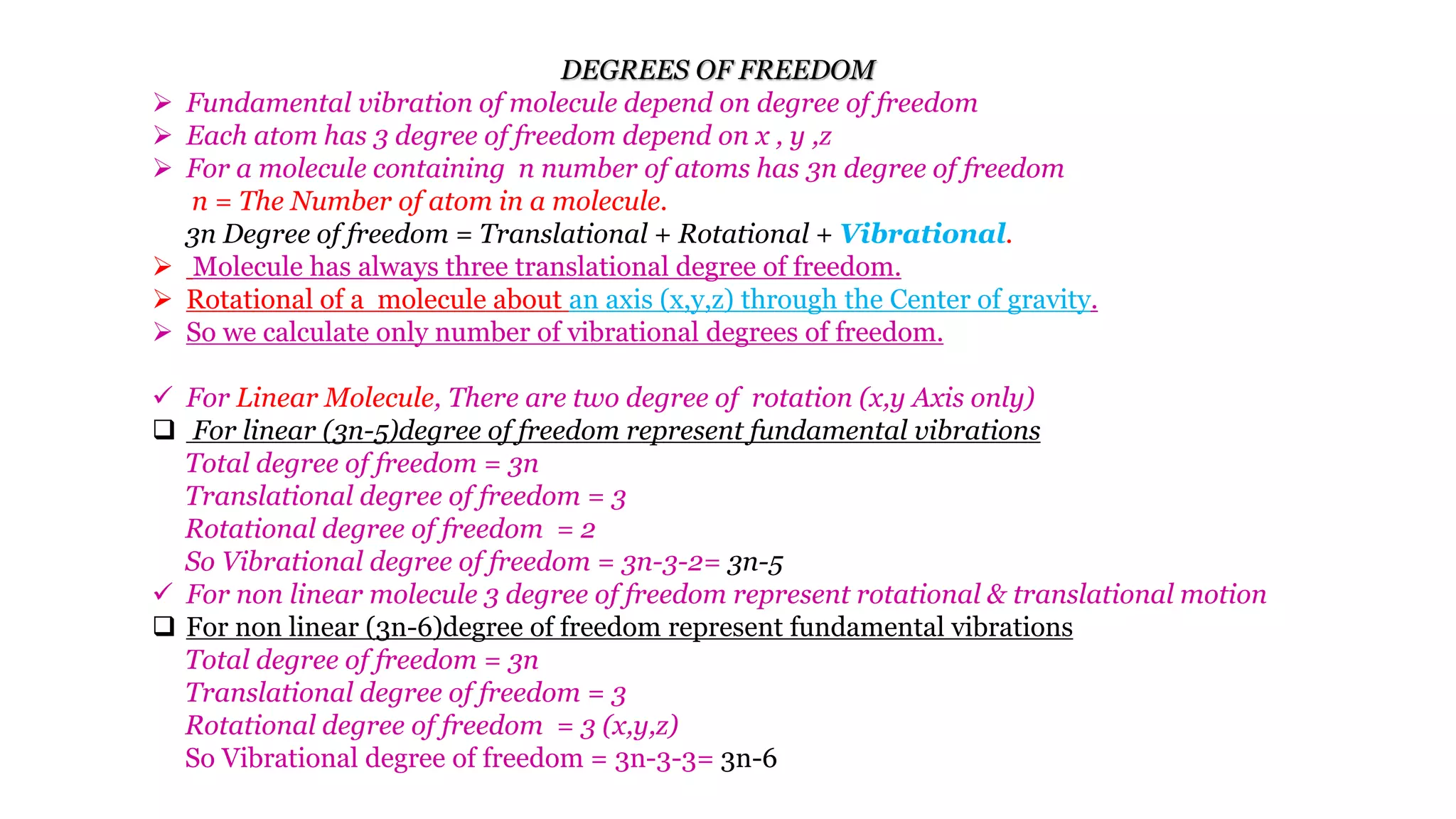 DEGREES OF FREEDOM
 Fundamental vibration of molecule depend on degree of freedom
 Each atom has 3 degree of freedom depend on x , y ,z
 For a molecule containing n number of atoms has 3n degree of freedom
n = The Number of atom in a molecule.
3n Degree of freedom = Translational + Rotational + Vibrational.
 Molecule has always three translational degree of freedom.
 Rotational of a molecule about an axis (x,y,z) through the Center of gravity.
 So we calculate only number of vibrational degrees of freedom.
 For Linear Molecule, There are two degree of rotation (x,y Axis only)
 For linear (3n-5)degree of freedom represent fundamental vibrations
Total degree of freedom = 3n
Translational degree of freedom = 3
Rotational degree of freedom = 2
So Vibrational degree of freedom = 3n-3-2= 3n-5
 For non linear molecule 3 degree of freedom represent rotational & translational motion
 For non linear (3n-6)degree of freedom represent fundamental vibrations
Total degree of freedom = 3n
Translational degree of freedom = 3
Rotational degree of freedom = 3 (x,y,z)
So Vibrational degree of freedom = 3n-3-3= 3n-6
 