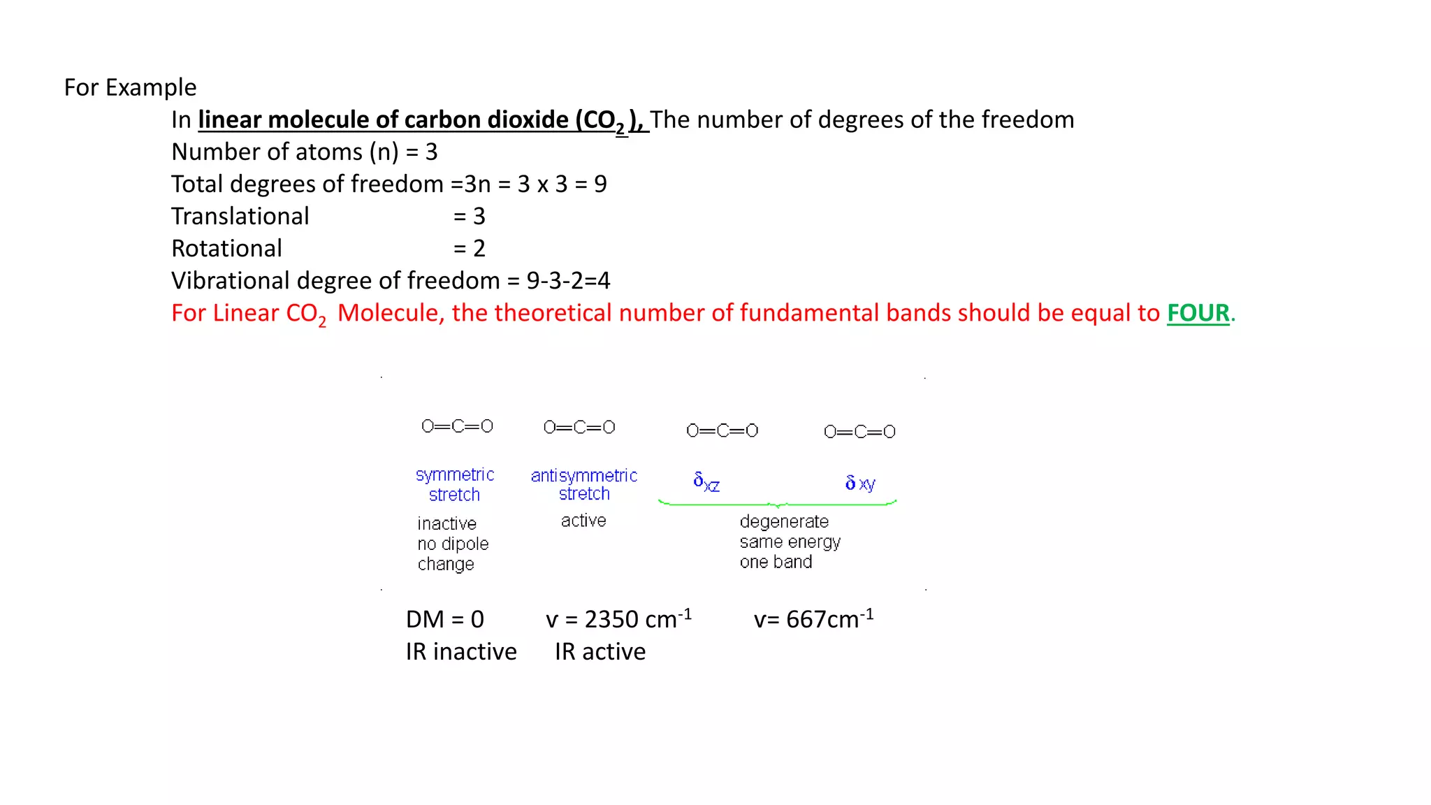 For Example
In linear molecule of carbon dioxide (CO2 ), The number of degrees of the freedom
Number of atoms (n) = 3
Total degrees of freedom =3n = 3 x 3 = 9
Translational = 3
Rotational = 2
Vibrational degree of freedom = 9-3-2=4
For Linear CO2 Molecule, the theoretical number of fundamental bands should be equal to FOUR.
DM = 0 ѵ = 2350 cm-1 ѵ= 667cm-1
IR inactive IR active
 