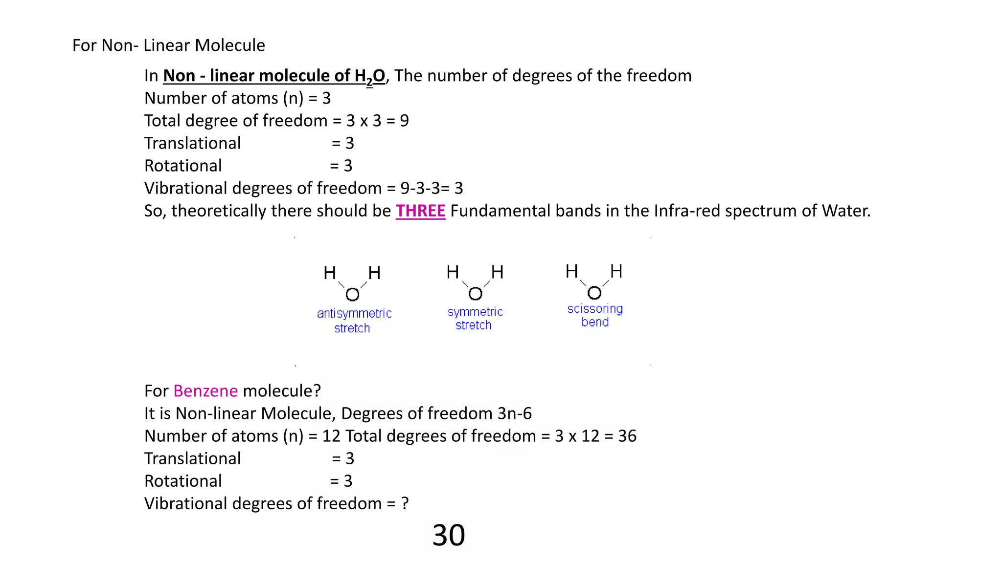 For Non- Linear Molecule
In Non - linear molecule of H2O, The number of degrees of the freedom
Number of atoms (n) = 3
Total degree of freedom = 3 x 3 = 9
Translational = 3
Rotational = 3
Vibrational degrees of freedom = 9-3-3= 3
So, theoretically there should be THREE Fundamental bands in the Infra-red spectrum of Water.
For Benzene molecule?
It is Non-linear Molecule, Degrees of freedom 3n-6
Number of atoms (n) = 12 Total degrees of freedom = 3 x 12 = 36
Translational = 3
Rotational = 3
Vibrational degrees of freedom = ?
30
 