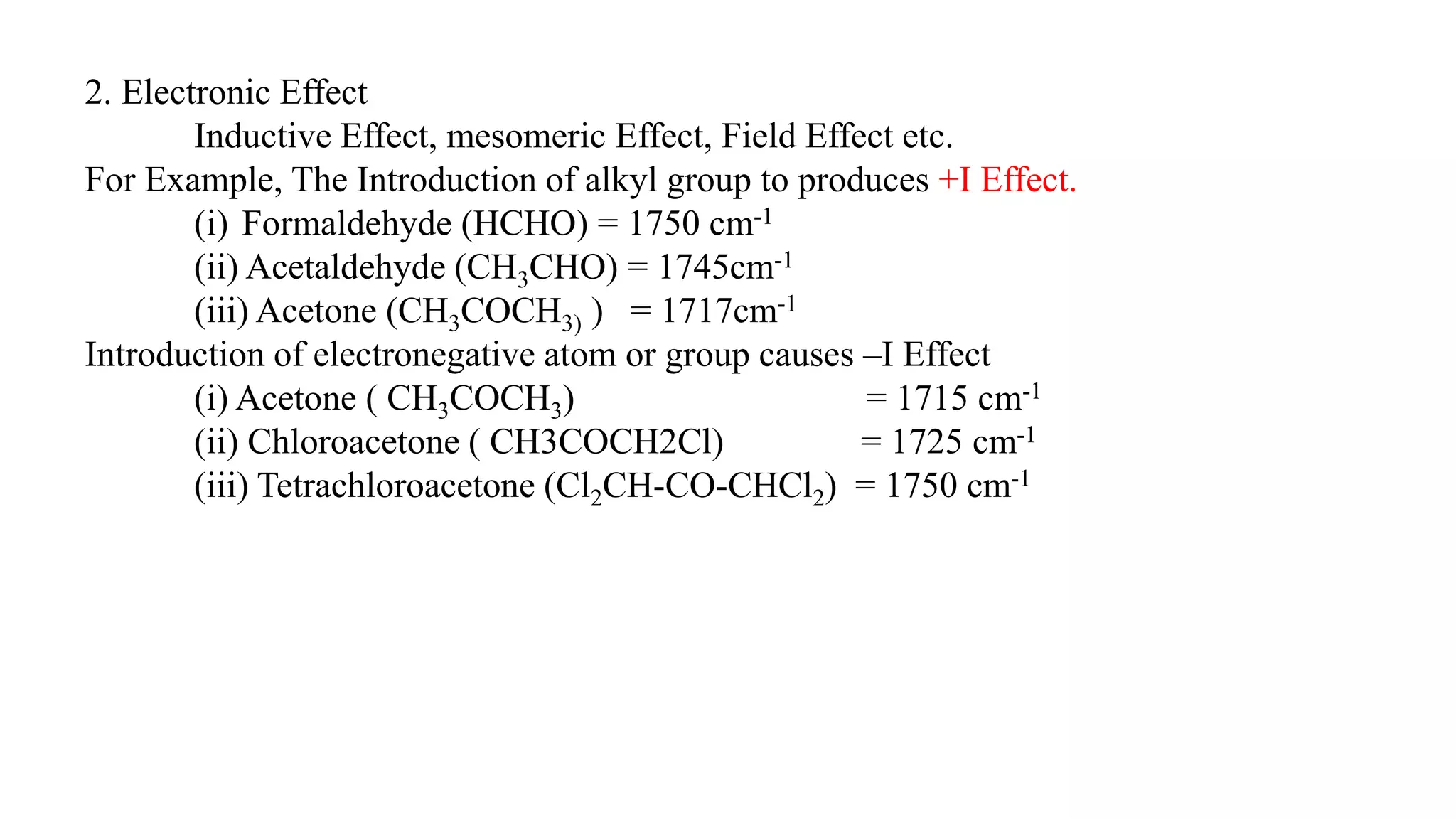 2. Electronic Effect
Inductive Effect, mesomeric Effect, Field Effect etc.
For Example, The Introduction of alkyl group to produces +I Effect.
(i) Formaldehyde (HCHO) = 1750 cm-1
(ii) Acetaldehyde (CH3CHO) = 1745cm-1
(iii) Acetone (CH3COCH3) ) = 1717cm-1
Introduction of electronegative atom or group causes –I Effect
(i) Acetone ( CH3COCH3) = 1715 cm-1
(ii) Chloroacetone ( CH3COCH2Cl) = 1725 cm-1
(iii) Tetrachloroacetone (Cl2CH-CO-CHCl2) = 1750 cm-1
 