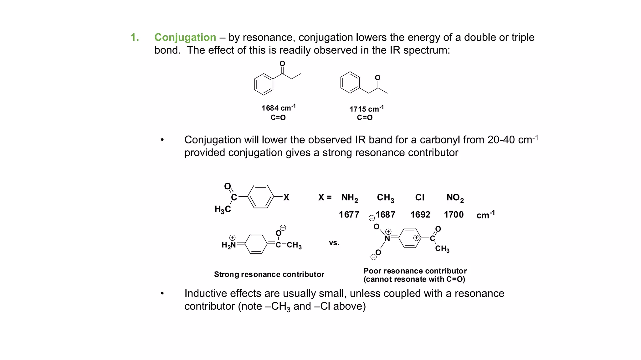 1. Conjugation – by resonance, conjugation lowers the energy of a double or triple
bond. The effect of this is readily observed in the IR spectrum:
• Conjugation will lower the observed IR band for a carbonyl from 20-40 cm-1
provided conjugation gives a strong resonance contributor
• Inductive effects are usually small, unless coupled with a resonance
contributor (note –CH3 and –Cl above)
O
O
1684 cm-1
1715 cm-1
C=O C=O
C
H3C
O
X X = NH2 CH3 Cl NO2
1677 1687 1692 1700 cm-1
H2N C CH3
O
Strong resonance contributor
vs.
N
O
O
C
CH3
O
Poor resonance contributor
(cannot resonate with C=O)
 