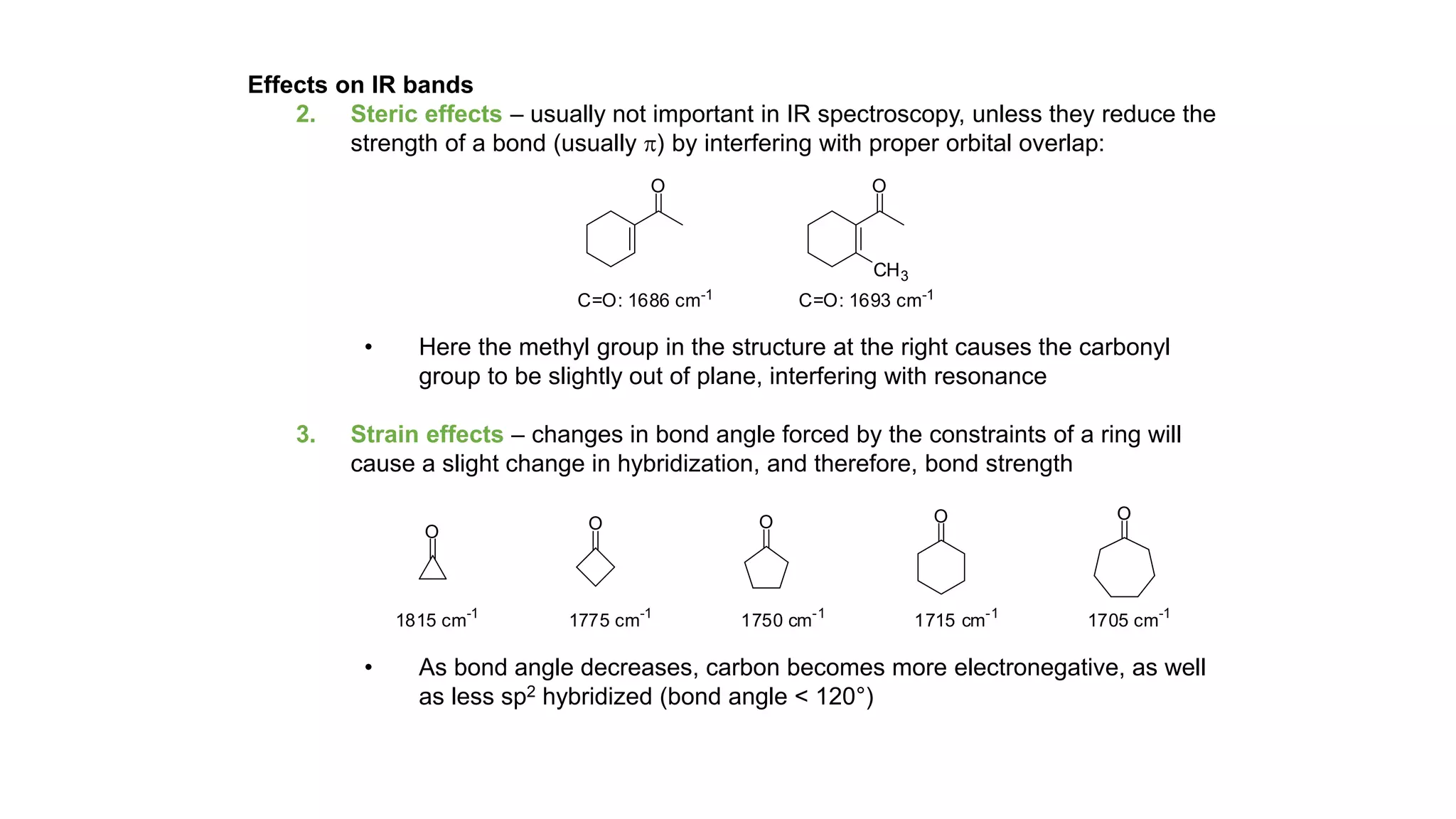 Effects on IR bands
2. Steric effects – usually not important in IR spectroscopy, unless they reduce the
strength of a bond (usually p) by interfering with proper orbital overlap:
• Here the methyl group in the structure at the right causes the carbonyl
group to be slightly out of plane, interfering with resonance
3. Strain effects – changes in bond angle forced by the constraints of a ring will
cause a slight change in hybridization, and therefore, bond strength
• As bond angle decreases, carbon becomes more electronegative, as well
as less sp2 hybridized (bond angle < 120°)
O
C=O: 1686 cm-1
O
C=O: 1693 cm-1
CH3
O O O O O
1815 cm-1
1775 cm-1
1750 cm-1
1715 cm-1
1705 cm-1
 
