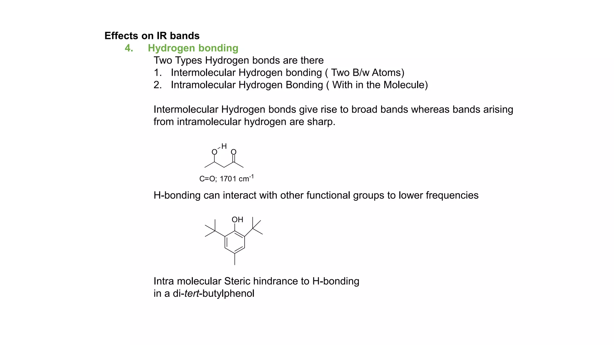 Effects on IR bands
4. Hydrogen bonding
Two Types Hydrogen bonds are there
1. Intermolecular Hydrogen bonding ( Two B/w Atoms)
2. Intramolecular Hydrogen Bonding ( With in the Molecule)
Intermolecular Hydrogen bonds give rise to broad bands whereas bands arising
from intramolecular hydrogen are sharp.
H-bonding can interact with other functional groups to lower frequencies
Intra molecular Steric hindrance to H-bonding
in a di-tert-butylphenol
C=O; 1701 cm-1
OO
H
 