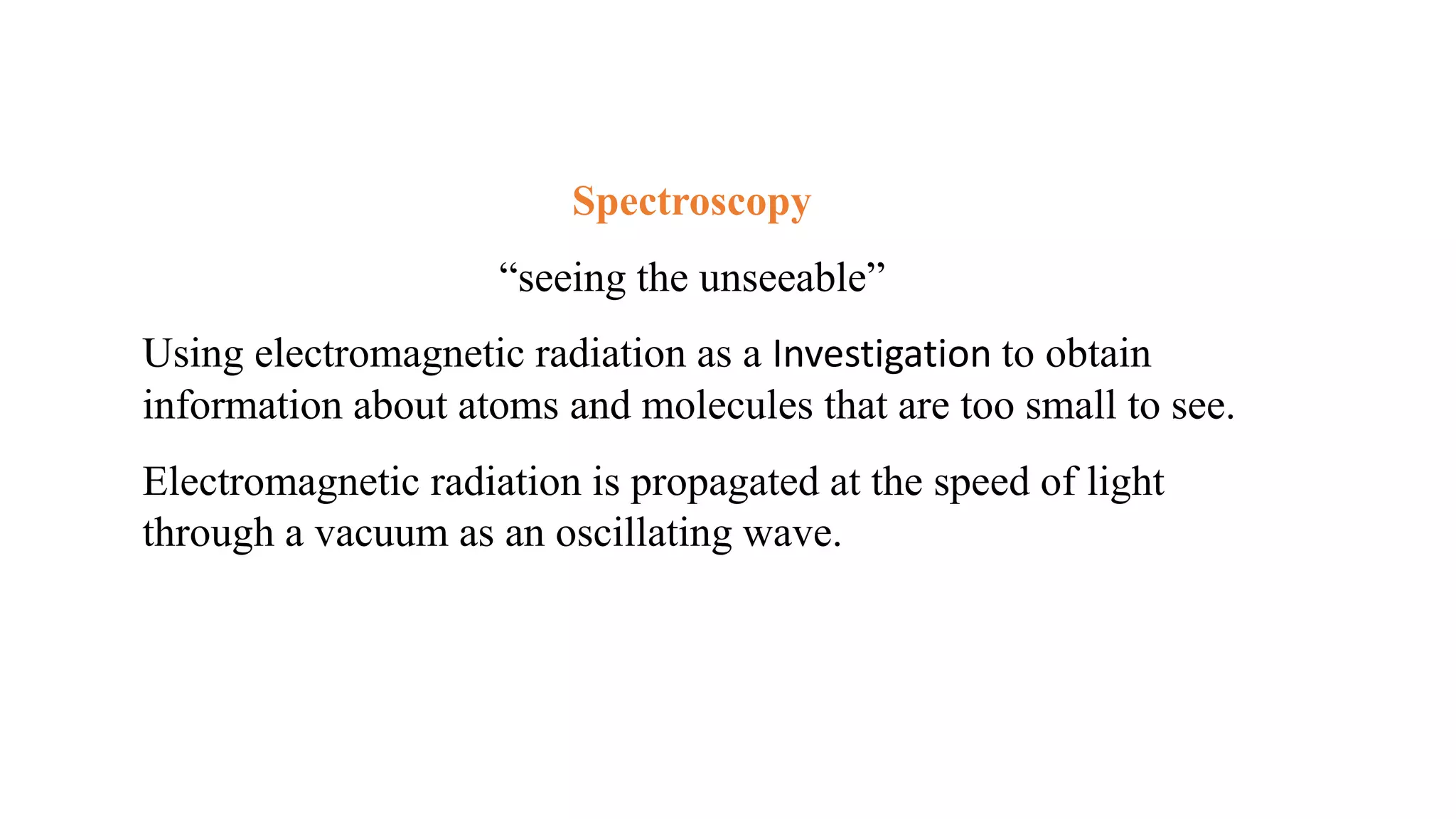 Spectroscopy
“seeing the unseeable”
Using electromagnetic radiation as a Investigation to obtain
information about atoms and molecules that are too small to see.
Electromagnetic radiation is propagated at the speed of light
through a vacuum as an oscillating wave.
 